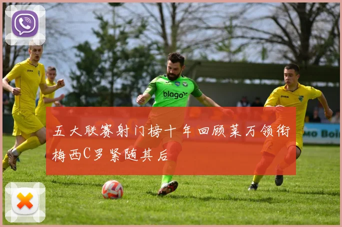 五大联赛射门榜十年回顾莱万领衔梅西C罗紧随其后