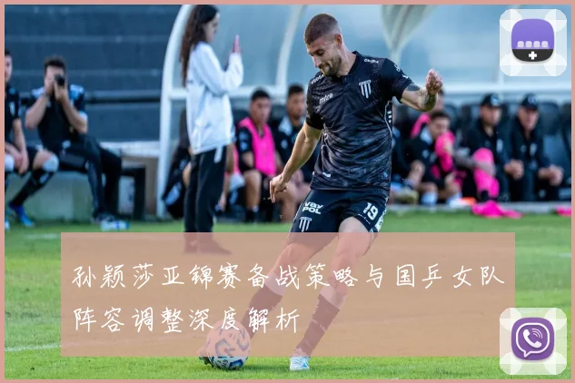 孙颖莎亚锦赛备战策略与国乒女队阵容调整深度解析