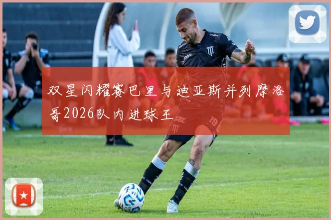 双星闪耀赛巴里与迪亚斯并列摩洛哥2026队内进球王