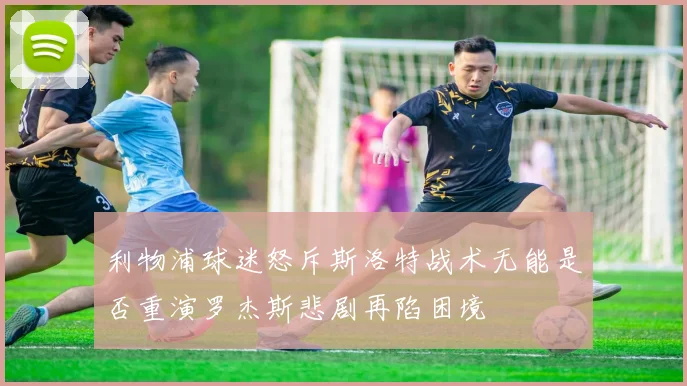 利物浦球迷怒斥斯洛特战术无能是否重演罗杰斯悲剧再陷困境