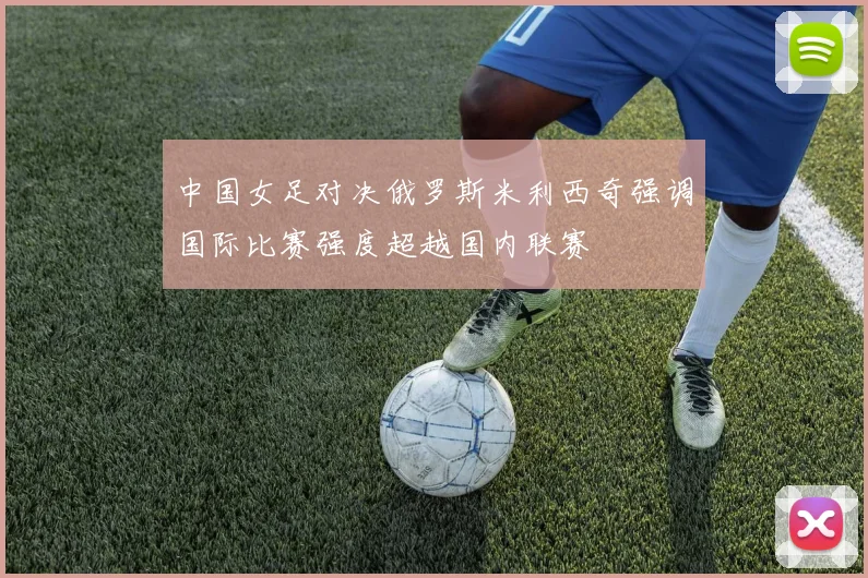 中国女足对决俄罗斯米利西奇强调国际比赛强度超越国内联赛