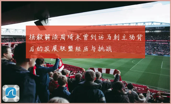 杨毅解读周琦未曾到访马刺主场背后的发展联盟经历与挑战
