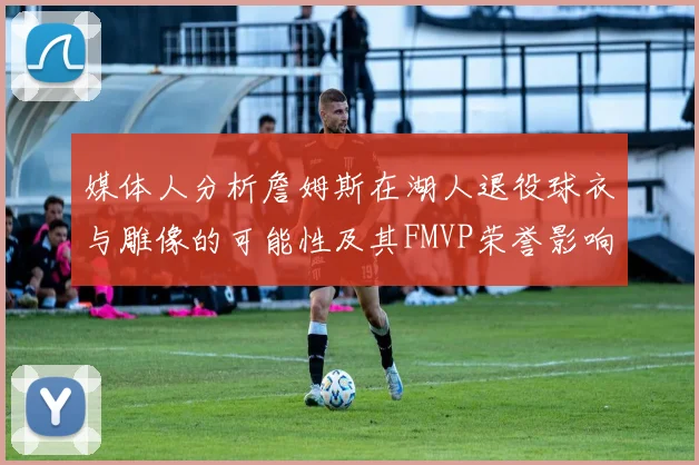 媒体人分析詹姆斯在湖人退役球衣与雕像的可能性及其FMVP荣誉影响
