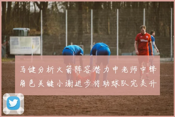 马健分析火箭阵容潜力申老师中锋角色关键小谢进步将助球队完美升级