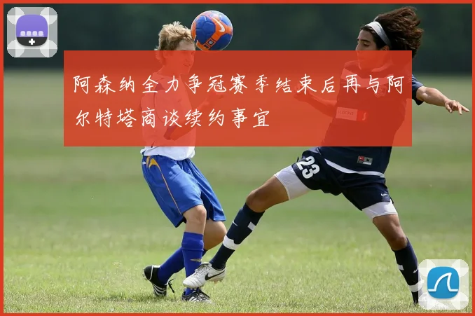 阿森纳全力争冠赛季结束后再与阿尔特塔商谈续约事宜