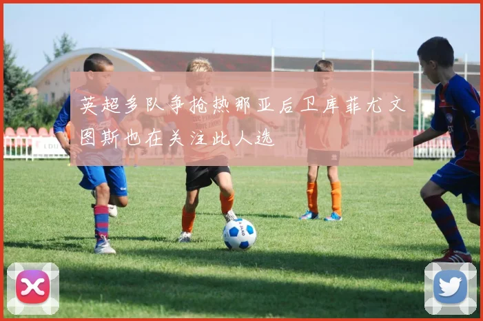 英超多队争抢热那亚后卫库菲尤文图斯也在关注此人选