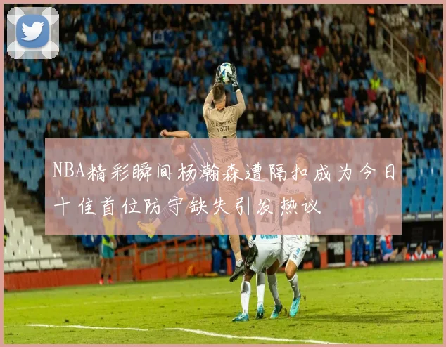 NBA精彩瞬间杨瀚森遭隔扣成为今日十佳首位防守缺失引发热议