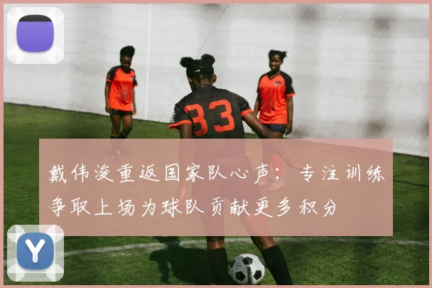 戴伟浚重返国家队心声：专注训练争取上场为球队贡献更多积分