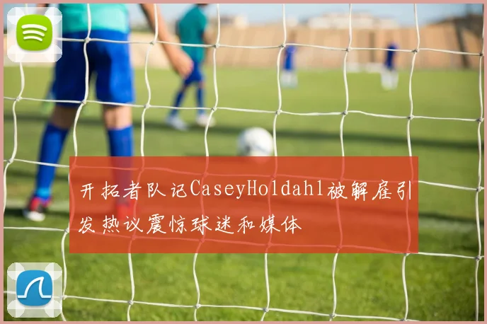 开拓者队记CaseyHoldahl被解雇引发热议震惊球迷和媒体