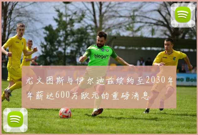 尤文图斯与伊尔迪兹续约至2030年年薪达600万欧元的重磅消息