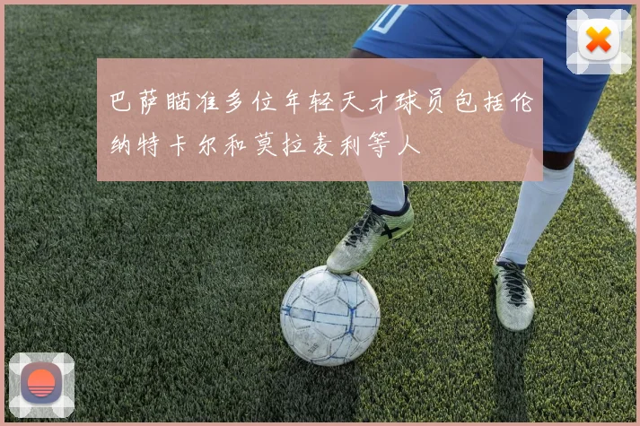 巴萨瞄准多位年轻天才球员包括伦纳特卡尔和莫拉麦利等人