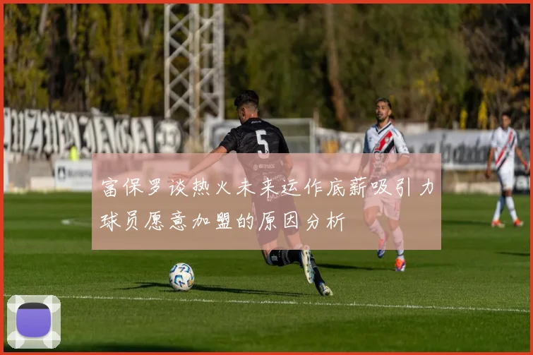 富保罗谈热火未来运作底薪吸引力球员愿意加盟的原因分析