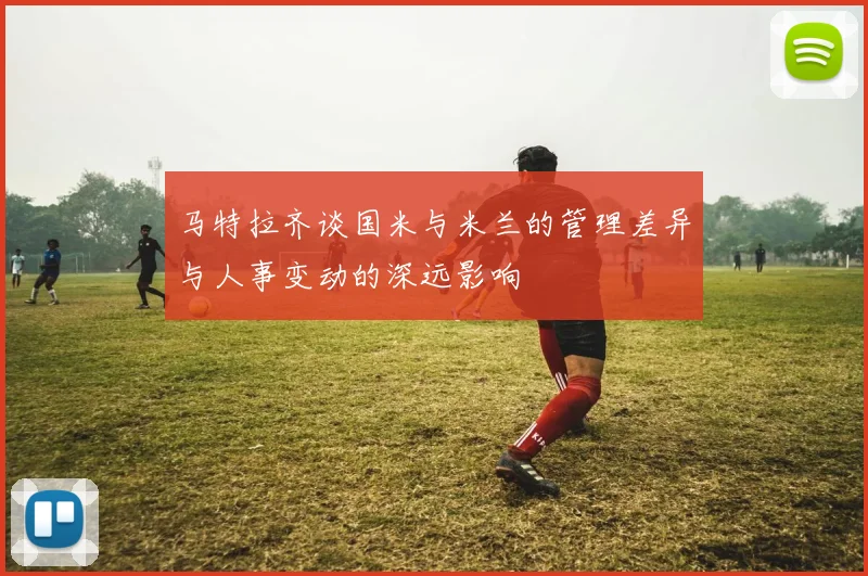马特拉齐谈国米与米兰的管理差异与人事变动的深远影响