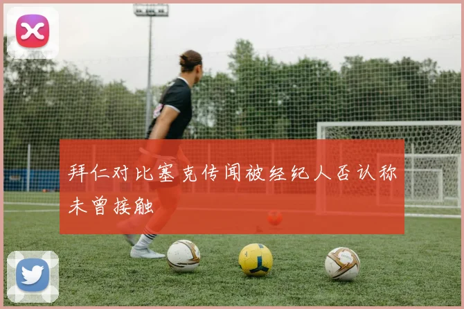 拜仁对比塞克传闻被经纪人否认称未曾接触